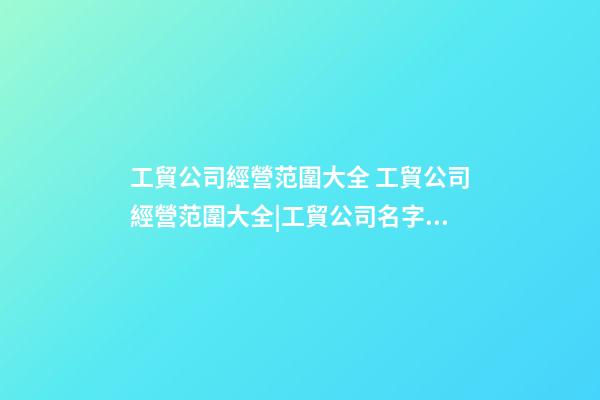 工貿公司經營范圍大全 工貿公司經營范圍大全|工貿公司名字大全-第1張-公司起名-玄機派